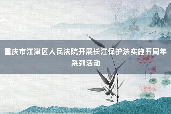 重庆市江津区人民法院开展长江保护法实施五周年系列活动