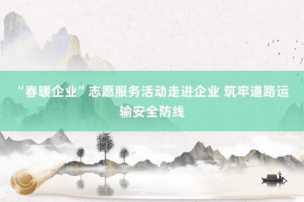 “春暖企业”志愿服务活动走进企业 筑牢道路运输安全防线
