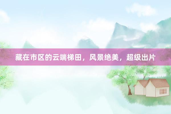 藏在市区的云端梯田，风景绝美，超级出片