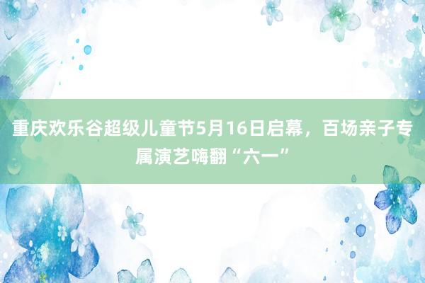 重庆欢乐谷超级儿童节5月16日启幕，百场亲子专属演艺嗨翻“六一”