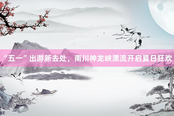 “五一”出游新去处，南川神龙峡漂流开启夏日狂欢