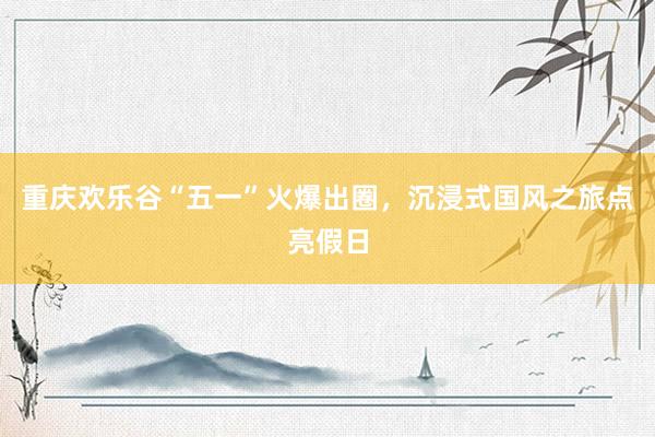 重庆欢乐谷“五一”火爆出圈，沉浸式国风之旅点亮假日