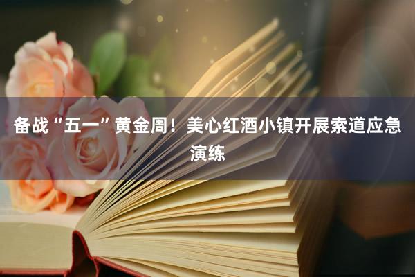 备战“五一”黄金周!美心红酒小镇开展索道应急演练