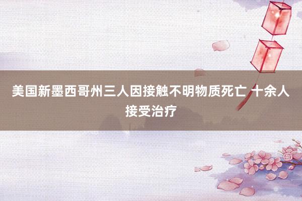 美国新墨西哥州三人因接触不明物质死亡 十余人接受治疗