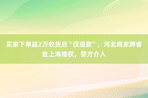 买家下单超2万收货后“仅退款”，河北商家跨省赴上海维权，警方介入